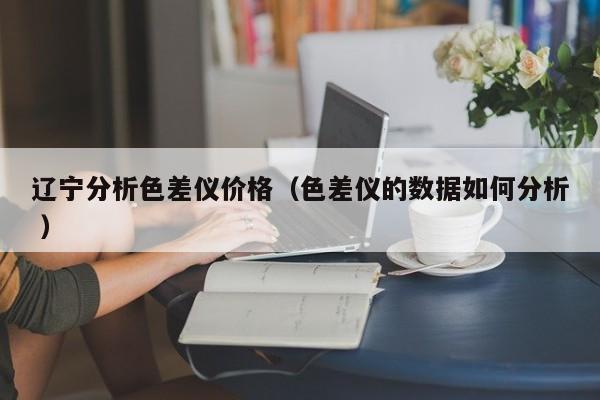 遼寧分析色差儀價格（色差儀的數(shù)據(jù)如何分析 ）