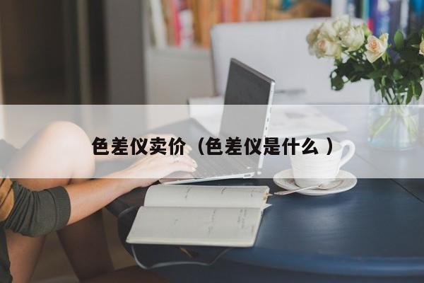 色差儀賣(mài)價(jià)（色差儀是什么 ）
