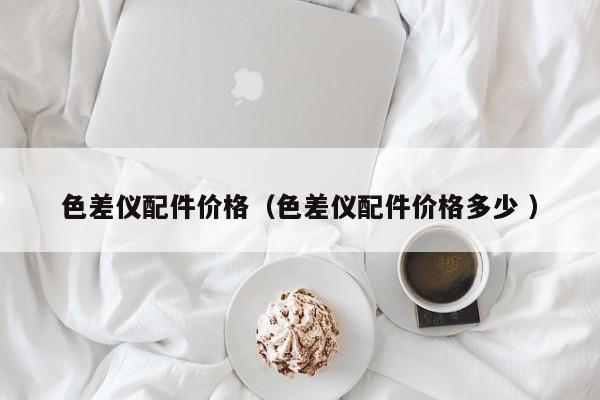色差儀配件價(jià)格（色差儀配件價(jià)格多少 ）