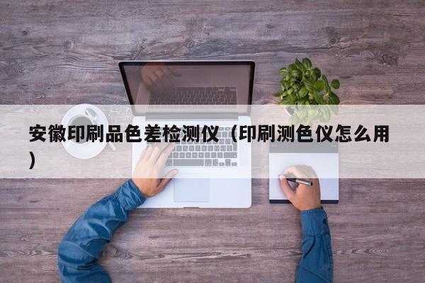 安徽印刷品色差檢測(cè)儀（印刷測(cè)色儀怎么用 ）