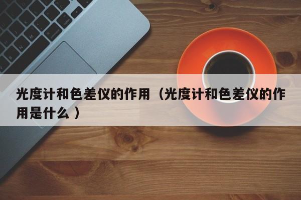 光度計(jì)和色差儀的作用（光度計(jì)和色差儀的作用是什么 ）