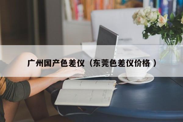 廣州國產(chǎn)色差儀（東莞色差儀價格 ）