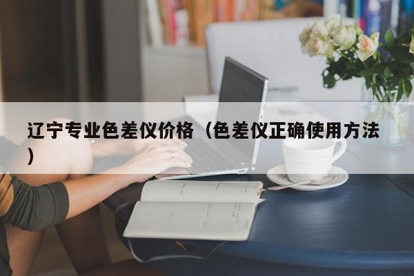 遼寧專業(yè)色差儀價(jià)格（色差儀正確使用方法 ）