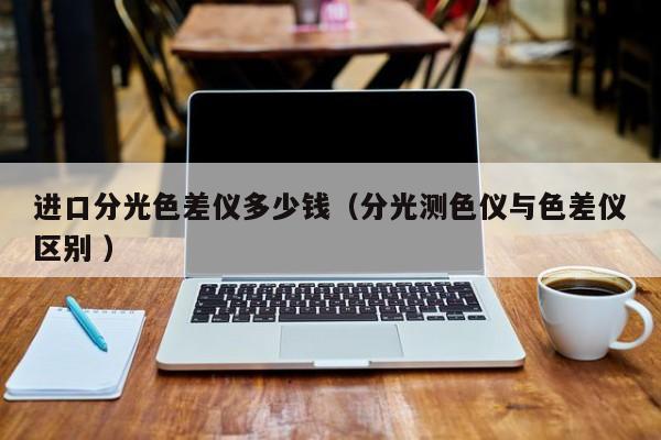 進(jìn)口分光色差儀多少錢（分光測(cè)色儀與色差儀區(qū)別 ）