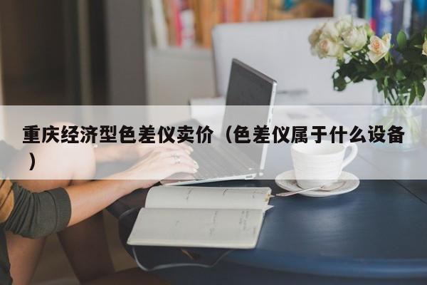 重慶經(jīng)濟(jì)型色差儀賣(mài)價(jià)（色差儀屬于什么設(shè)備 ）