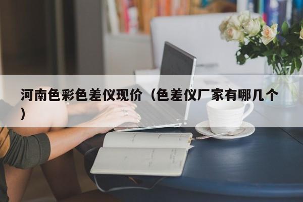 河南色彩色差儀現(xiàn)價（色差儀廠家有哪幾個 ）