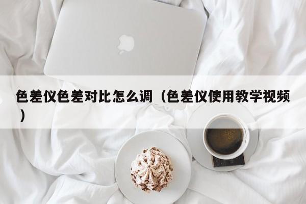 色差儀色差對(duì)比怎么調(diào)（色差儀使用教學(xué)視頻 ）