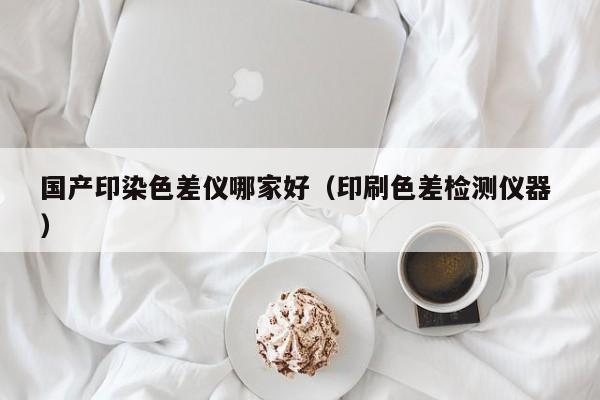 國(guó)產(chǎn)印染色差儀哪家好（印刷色差檢測(cè)儀器 ）