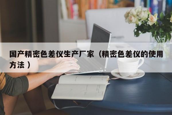 國(guó)產(chǎn)精密色差儀生產(chǎn)廠家（精密色差儀的使用方法 ）