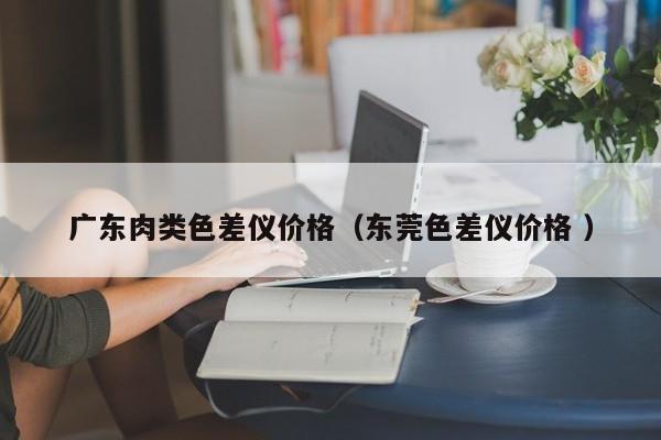 廣東肉類(lèi)色差儀價(jià)格（東莞色差儀價(jià)格 ）