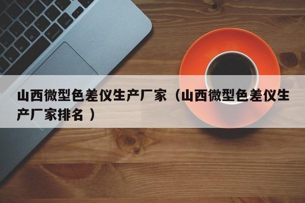 山西微型色差儀生產(chǎn)廠家（山西微型色差儀生產(chǎn)廠家排名 ）