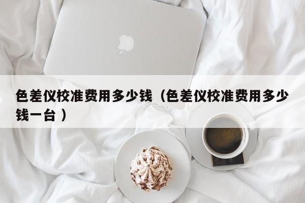 色差儀校準(zhǔn)費(fèi)用多少錢(qián)（色差儀校準(zhǔn)費(fèi)用多少錢(qián)一臺(tái) ）