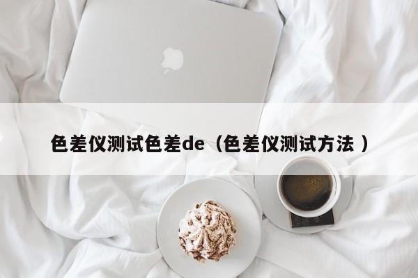 色差儀測(cè)試色差de（色差儀測(cè)試方法 ）
