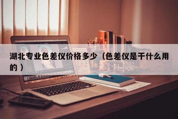 湖北專業(yè)色差儀價(jià)格多少（色差儀是干什么用的 ）