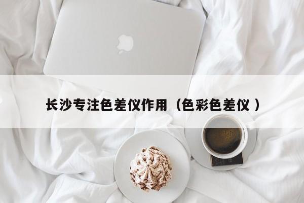 長(zhǎng)沙專注色差儀作用（色彩色差儀 ）