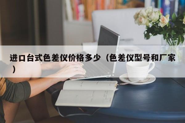 進(jìn)口臺(tái)式色差儀價(jià)格多少（色差儀型號(hào)和廠家 ）