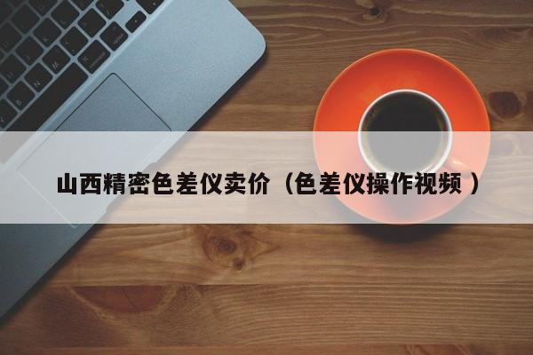 山西精密色差儀賣(mài)價(jià)（色差儀操作視頻 ）