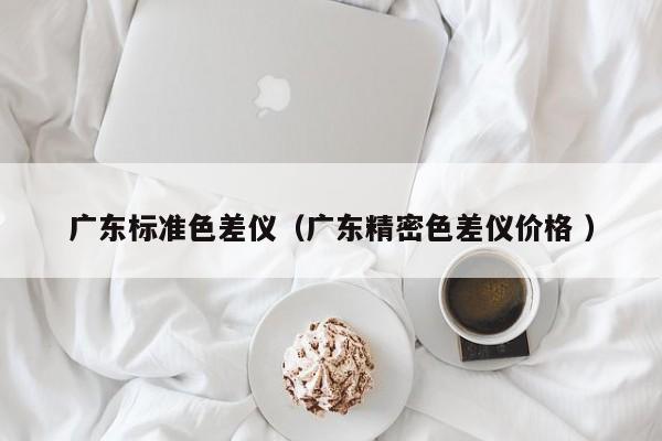 廣東標(biāo)準(zhǔn)色差儀（廣東精密色差儀價格 ）