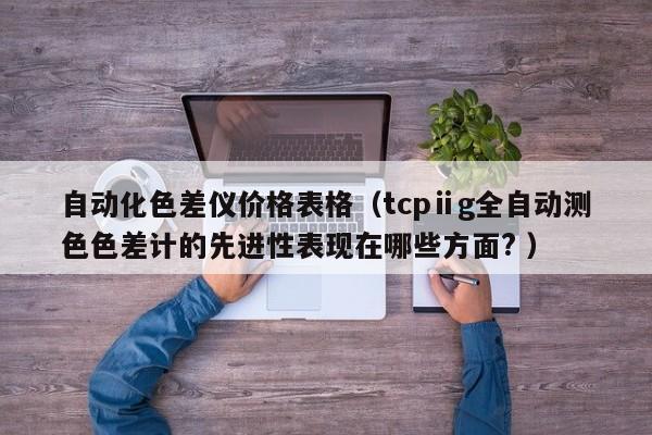 自動(dòng)化色差儀價(jià)格表格（tcpⅱg全自動(dòng)測(cè)色色差計(jì)的先進(jìn)性表現(xiàn)在哪些方面? ）