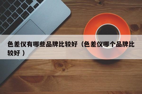色差儀有哪些品牌比較好（色差儀哪個(gè)品牌比較好 ）