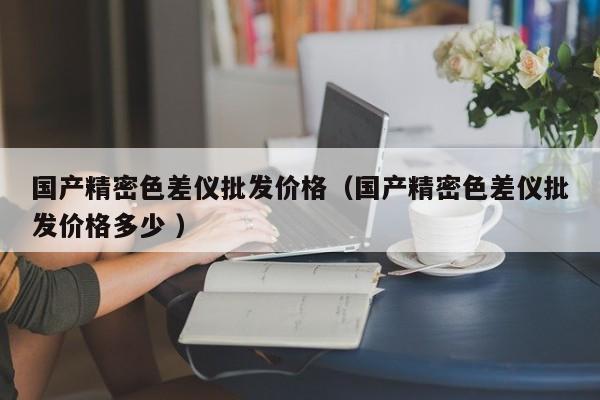 國產(chǎn)精密色差儀批發(fā)價格（國產(chǎn)精密色差儀批發(fā)價格多少 ）