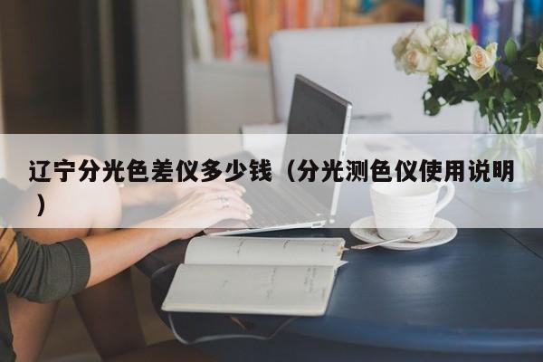 遼寧分光色差儀多少錢(qián)（分光測(cè)色儀使用說(shuō)明 ）