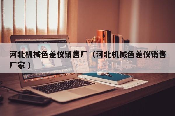 河北機(jī)械色差儀銷售廠（河北機(jī)械色差儀銷售廠家 ）